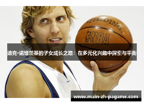 迪克·诺维茨基的子女成长之路:在多元化兴趣中探索与平衡 迪克·诺维茨基的子女成长之路:在多元化兴趣中探索与平衡