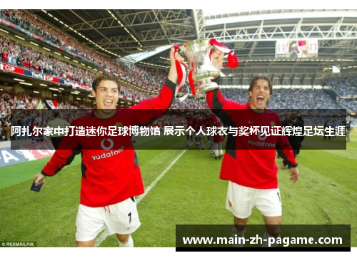 阿扎尔家中打造迷你足球博物馆 展示个人球衣与奖杯见证辉煌足坛生涯 阿扎尔家中打造迷你足球博物馆 展示个人球衣与奖杯见证辉煌足坛生涯